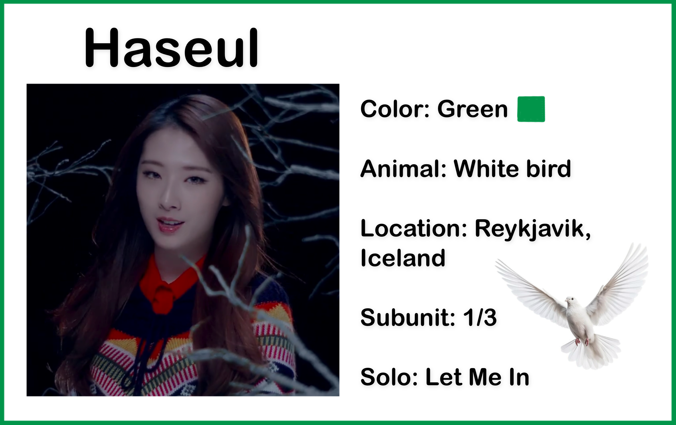 A picture of Haseul wearing a patterned shawl, surrounded by branches, from the Let me In music video. She has long brown hair. The background is completely black. There is text above the picture which reads 'Haseul.' There is text beside the picture which reads 'Color: Green; Animal: White bird; Location: Reykjavik, Iceland; Subunit: 1/3; Solo: Let Me In.' There is also a green colored square, and a photo of a white bird.